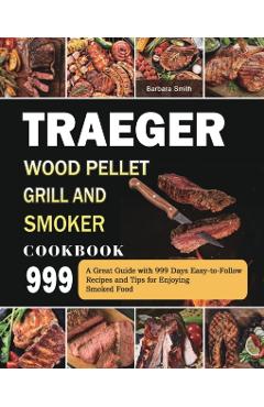 Traeger Wood Pellet Grill and Smoker Cookbook 999: A Great Guide with 999 Days Easy-to-Follow Recipes and Tips for Enjoying Smoked Food - Barbara Smith