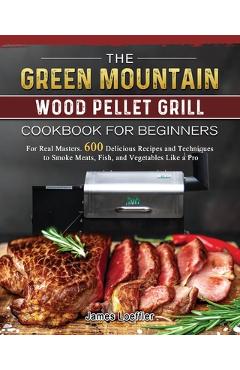 The Green Mountain Wood Pellet Grill Cookbook for Beginners: For Real Masters. 600 Delicious Recipes and Techniques to Smoke Meats, Fish, and Vegetabl - James Loeffler