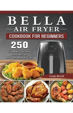 Bella Air Fryer Cookbook for Beginners: 250 Fry, Bake, Grill, and Roast Recipes with Your Bella Air Fryer - Louis Brock