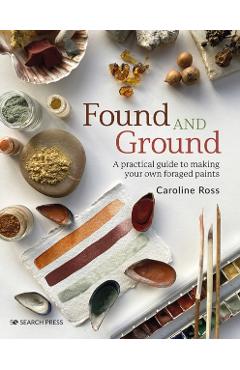 Found and Ground: A Practical Guide to Making Your Own Foraged Paints - Caroline Ross