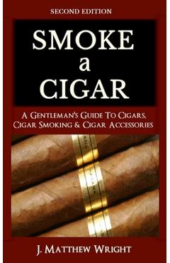 Smoke A Cigar: A Gentleman\'s Quick & Easy Guide To Cigars, Cigar Smoking & Cigar Accessories (Tips for Beginners) - SECOND EDITION - J. Matthew Wright