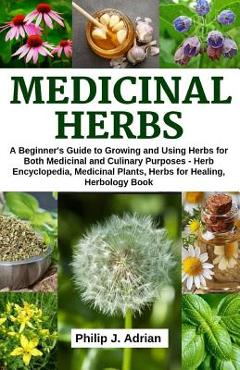 Medicinal Herbs: A beginner\'s Guide to Growing and Using Herbs for Both Medicinal and Culinary Purposes - Herb Encyclopedia, Herbs for - Philip J. Adrian