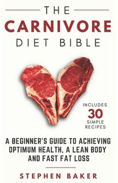The Carnivore Diet Bible: A Beginner\'s Guide To Achieving Optimum Health, A Lean Body And Fast Fat Loss - Stephen Baker