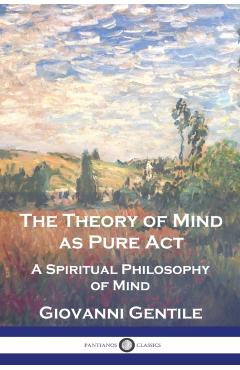 The Theory of Mind As Pure Act: A Spiritual Philosophy of Mind - Giovanni Gentile
