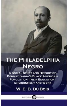 Philadelphia Negro: A Social Study and History of Pennsylvania\'s Black American Population; their Education, Environment and Work - W. E. B. Du Bois