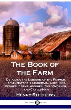 The Book of the Farm: Detailing the Labours of the Farmer, Farm-Steward, Ploughman, Shepherd, Hedger, Farm-Labourer, Field-Worker, and Cattl - Henry Stephens