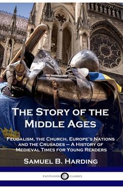 The Story of the Middle Ages: Feudalism, the Church, Europe's Nations and the Crusades - A History of Medieval Times for Young Readers - Samuel B. Harding