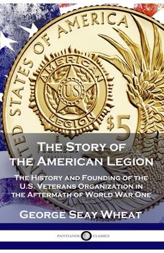 The Story of the American Legion: The History and Founding of the U.S. Veterans Organization in the Aftermath of World War One - George Seay Wheat