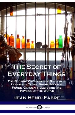 The Secret of Everyday Things: The Children\'s Classic of Scientific Learning - Cloth, Soaps, Metals, Foods, Garden Insects and the Physics of the Wor - Jean Henri Fabre