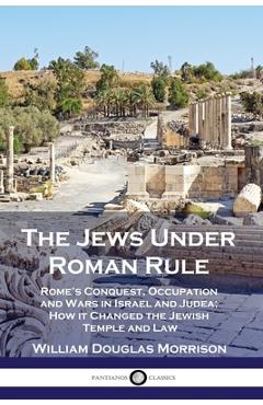 The Jews Under Roman Rule: Rome\'s Conquest, Occupation and Wars in Israel and Judea; How it Changed the Jewish Temple and Law - William Douglas Morrison
