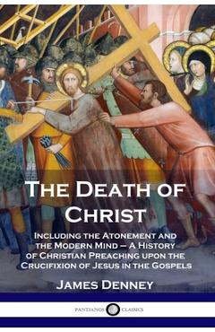 The Death of Christ: Including the Atonement and the Modern Mind - A History of Christian Preaching upon the Crucifixion of Jesus in the Go - James Denney
