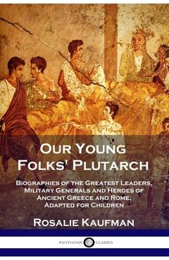 Our Young Folks\' Plutarch: Biographies of the Greatest Leaders, Military Generals and Heroes of Ancient Greece and Rome, Adapted for Children - Rosalie Kaufman