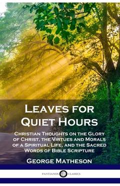 Leaves for Quiet Hours: Christian Thoughts on the Glory of Christ, the Virtues and Morals of a Spiritual Life, and the Sacred Words of Bible S - George Matheson