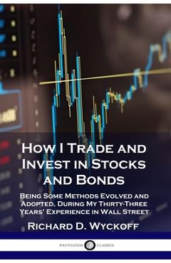 How I Trade and Invest in Stocks and Bonds: Being Some Methods Evolved and Adopted, During My Thirty-Three Years\' Experience in Wall Street - Richard D. Wyckoff