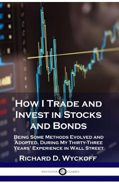 How I Trade and Invest in Stocks and Bonds: Being Some Methods Evolved and Adopted, During My Thirty-Three Years' Experience in Wall Street - Richard D. Wyckoff
