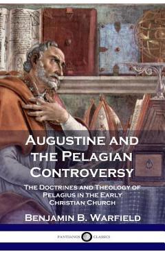 Augustine and the Pelagian Controversy: The Doctrines and Theology of Pelagius in the Early Christian Church - Benjamin B. Warfield