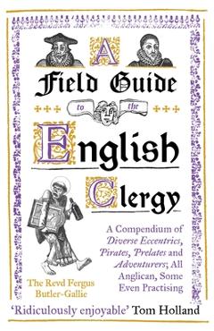 A Field Guide to the English Clergy: A Compendium of Diverse Eccentrics, Pirates, Prelates and Adventurers; All Anglican, Some Even Practising - The Revd Fergus Butler-gallie