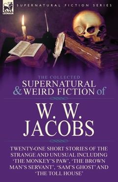 The Collected Supernatural and Weird Fiction of W. W. Jacobs: Twenty-One Short Stories of the Strange and Unusual including \'The Monkey\'s Paw\', \'The B - W. W. Jacobs