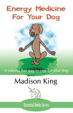 Energy Medicine for Your Dog: A Natural, Fun Way to Care for Your Dog - Madison King