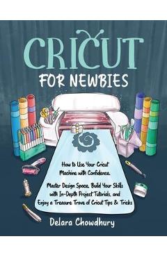 Cricut for Newbies: How to Use Your Cricut Machine with Confidence. Master Design Space, Build Your Skills with In-Depth Project Tutorials - Delara Chowdhury