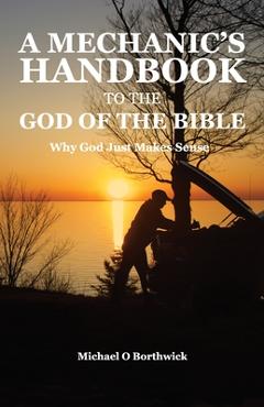 A Mechanic\'s Handbook To The God Of The Bible: Why God Just Makes Sense - Michael O. Borthwick