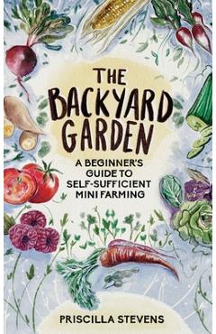The Backyard Garden: A Beginner\'s Guide to Self-Sufficient Mini Farming - Priscilla Stevens
