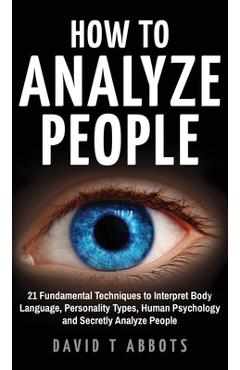How To Analyze People: 21 Fundamental Techniques to Interpret Body Language, Personality Types, Human Psychology and Secretly Analyze People - David T. Abbots