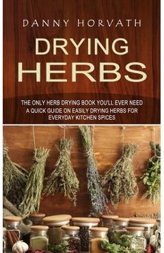 Drying Herbs: The Only Herb Drying Book You\'ll Ever Need (A Quick Guide on Easily Drying Herbs for Everyday Kitchen Spices) - Danny Horvath
