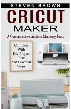 Cricut Maker: A Comprehensive Guide to Mastering Tools (Complete With Diy Project Ideas and Practical Steps) - Steven Brown