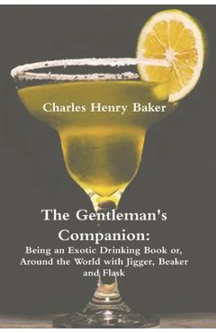 The Gentleman\'s Companion: Being an Exotic Drinking Book Or, Around the World with Jigger, Beaker and Flask - Charles Henry Baker