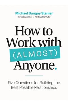 How to Work with (Almost) Anyone: Five Questions for Building the Best Possible Relationships - Michael Bungay Stanier