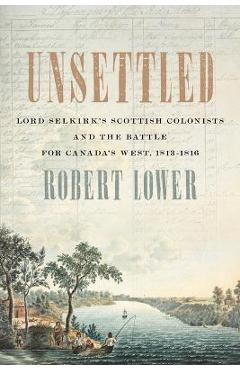 Unsettled: Lord Selkirk\'s Scottish Colonists and the Battle for Canada\'s West, 1813-1816 - Robert Lower