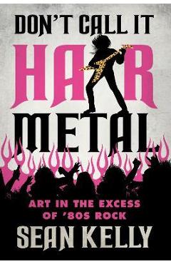 Don\'t Call It Hair Metal: Art in the Excess of \'80s Rock - Sean Kelly