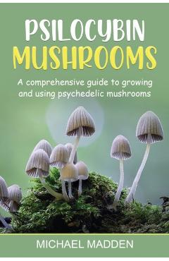 Psilocybin Mushrooms: A Comprehensive Guide to Growing and Using Psychedelic Mushrooms - Michael Madden