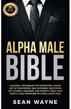 Alpha Male Bible: Charisma, Psychology of Attraction, Charm. Art of Confidence, Self-Hypnosis, Meditation. Art of Body Language, Eye Con - Sean Wayne