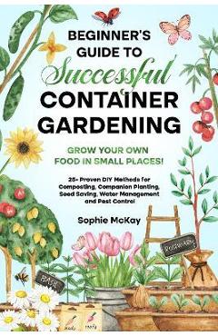 Beginner\'s Guide to Successful Container Gardening: Grow Your Own Food in Small Places! 25+ Proven DIY Methods for Composting, Companion Planting, See - Sophie Mckay