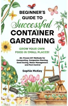 Beginner's Guide to Successful Container Gardening: Grow Your Own Food in Small Places! 25+ Proven DIY Methods for Composting, Companion Planting, See - Sophie Mckay