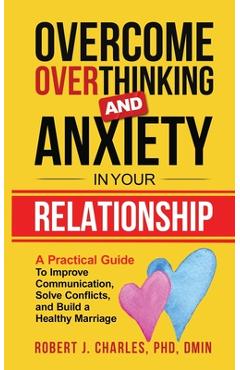 Overcome Overthinking and Anxiety in Your Relationship: A Practical Guide to Improve Communication, Solve Conflicts and Build a Healthy Marriage - Robert J. Charles
