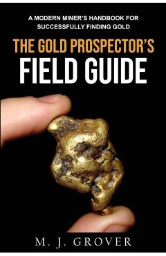 The Gold Prospector's Field Guide: A Modern Miner's Handbook for Successfully Finding Gold - M. J. Grover