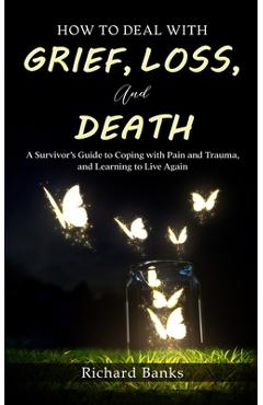 How to Deal with Grief, Loss, and Death: A Survivor\'s Guide to Coping with Pain and Trauma, and Learning to Live Again - Richard Banks