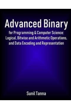 Advanced Binary for Programming & Computer Science: Logical, Bitwise and Arithmetic Operations, and Data Encoding and Representation - Sunil Tanna