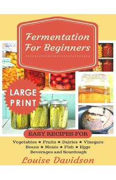 Fermentation for Beginners ***Large Print Edition***: Easy Recipes for Vegetables, Fruits, Dairies, Vinegars, Beans, Meats, fish, Eggs, Beverages and
