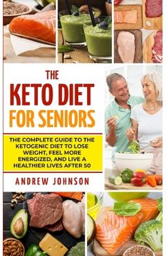 The Keto Diet For Seniors: The Complete Guide To The Ketogenic Diet To Lose Weight, Feel More Energized, And Live A Healthier Lives After 50 - Andrew Johnson