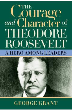 The Courage and Character of Theodore Roosevelt: A Hero Among Leaders - George Grant