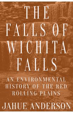 The Falls of Wichita Falls: An Environmental History of the Red Rolling Plains - Jahue Anderson