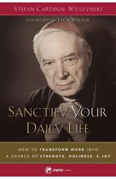 Sanctify Your Daily Life: How to Transform Work Into a Source of Strength, Holiness, and Joy - Stefan Wyszynski