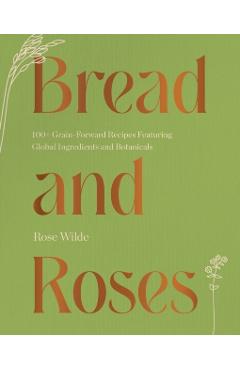 Bread and Roses: 100+ Grain Forward Recipes Featuring Global Ingredients and Botanicals - Rose Wilde