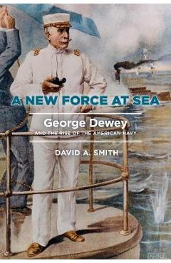 A New Force at Sea: George Dewey and the Rise of the American Navy - David A. Smith