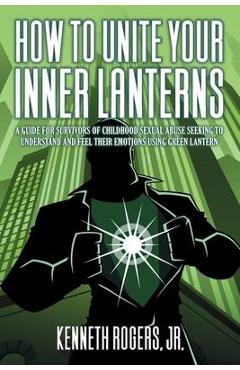 How to Unite Your Inner Lanterns: A Guide for Survivors of Childhood Sexual Abuse Seeking to Understand and Feel Their Emotions Using Green Lantern - Kenneth Rogers Rogers
