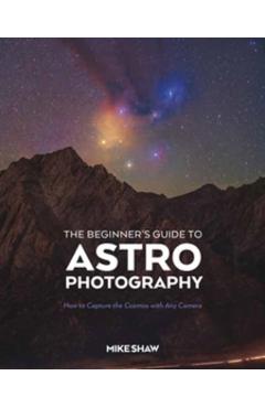 The Beginner's Guide to Astrophotography: How to Capture the Cosmos with Any Camera - Mike Shaw